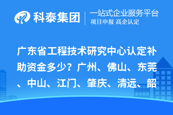 广东省工程技术研究中心认定补助资金多少？广州、佛山、东莞、中山、江门、肇庆、清远、韶关