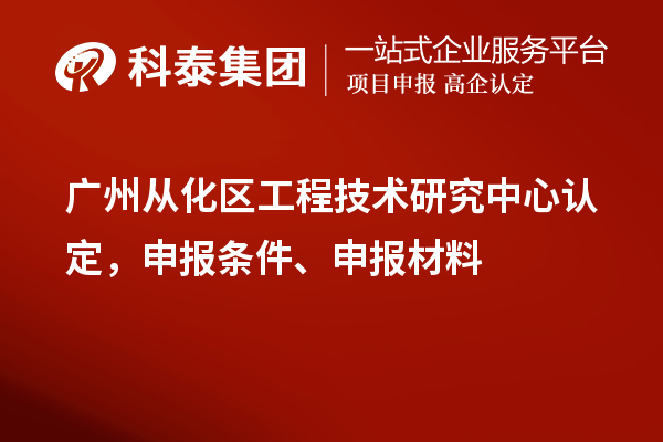 广州从化区工程技术研究中心认定，申报条件、申报材料