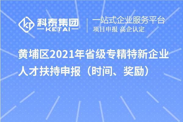 黄埔区2021年省级专精特新企业人才扶持申报（时间、奖励）