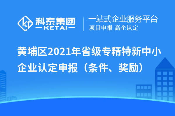 黄埔区2021年省级专精特新中小企业认定申报（条件、奖励）