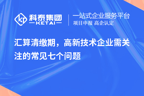 汇算清缴期，高新技术企业需关注的常见七个问题
