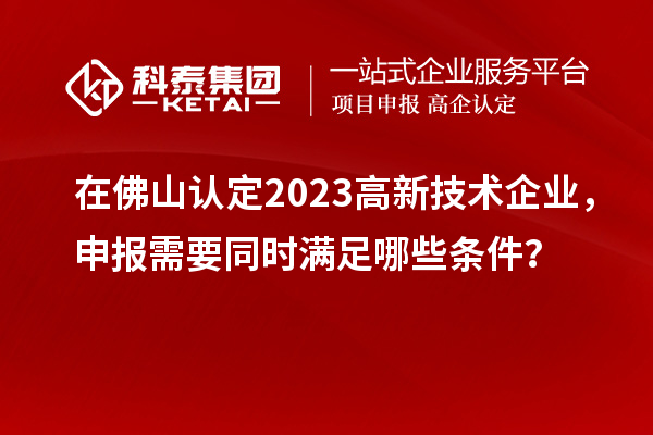 在佛山认定2023高新技术企业，申报需要同时满足哪些条件？