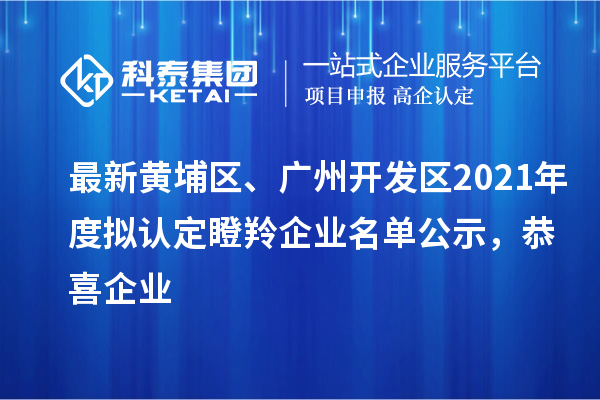 最新黄埔区、广州开发区2021年度拟认定瞪羚企业名单公示，恭喜企业
