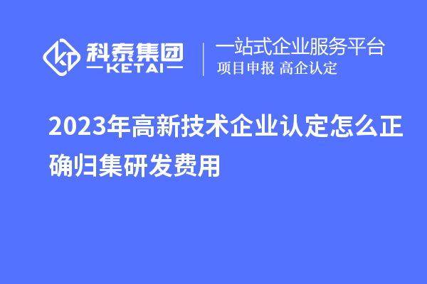 2023年高新技术企业认定怎么正确归集研发费用