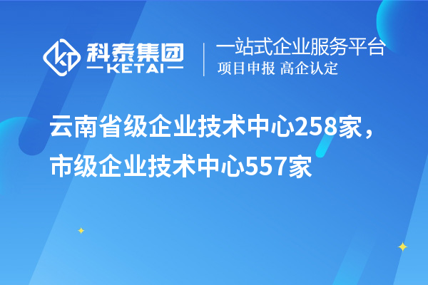 云南省级企业技术中心258家，市级企业技术中心557家