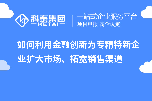 如何利用金融创新为专精特新企业扩大市场、拓宽销售渠道