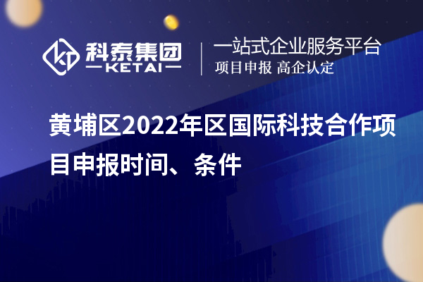 黄埔区2022年区国际科技合作项目申报时间、条件