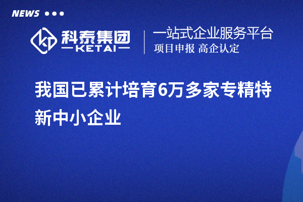 我国已累计培育6万多家<a href=http://m.1ys1w.cn/fuwu/zhuanjingtexin.html target=_blank class=infotextkey>专精特新中小企业</a>