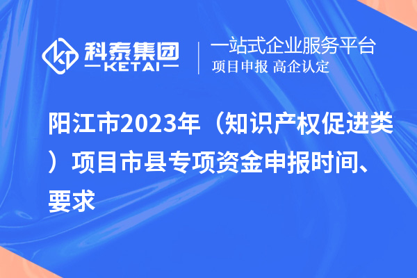 阳江市2023年（知识产权促进类）项目市县专项资金申报时间、要求