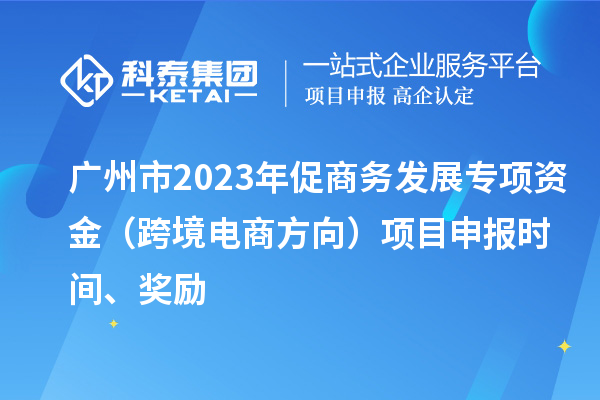 广州市2023年促商务发展专项资金（跨境电商方向）项目申报时间、奖励