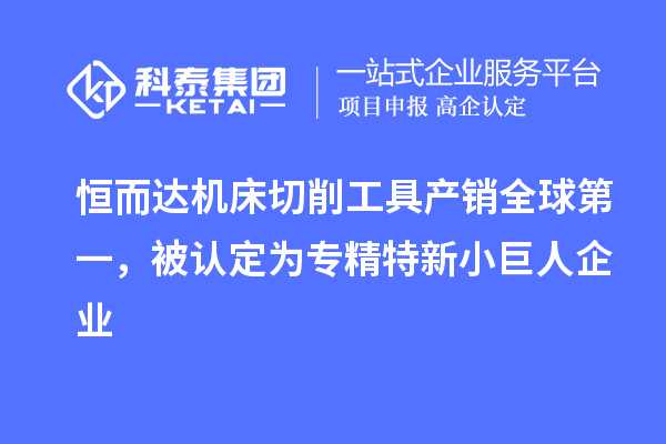 恒而达机床切削工具产销全球第一，被认定为专精特新小巨人企业