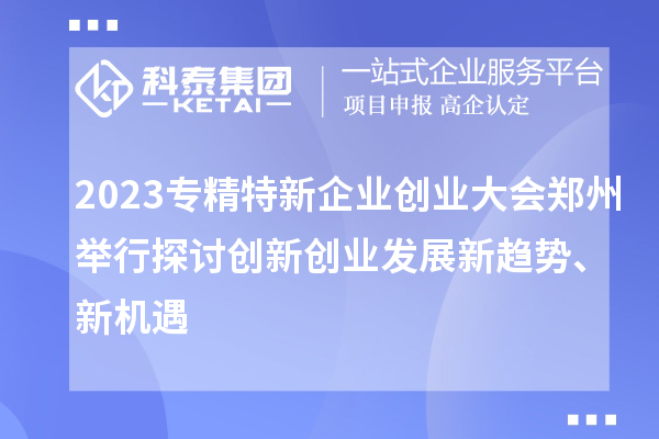 2023专精特新企业创业大会郑州举行 探讨创新创业发展新趋势、新机遇