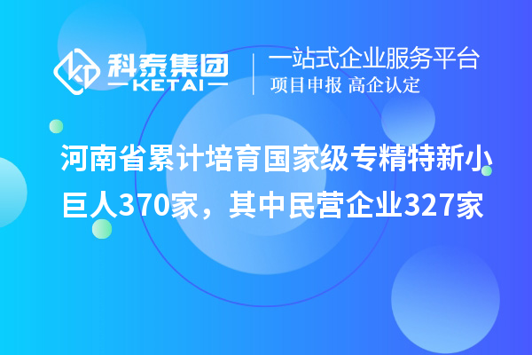 河南省累计培育国家级专精特新小巨人370家，其中民营企业327家