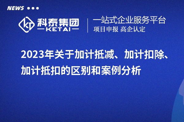 2023年关于加计抵减、加计扣除、加计抵扣的区别和案例分析