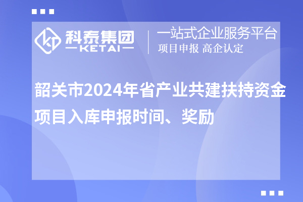 韶关市2024年省产业共建扶持资金项目入库申报时间、奖励