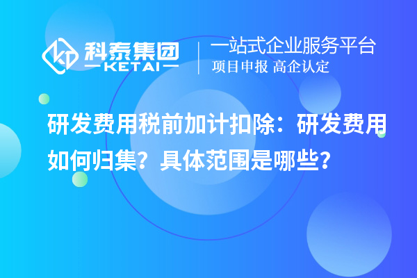 研发费用税前加计扣除：研发费用如何归集？具体范围是哪些？