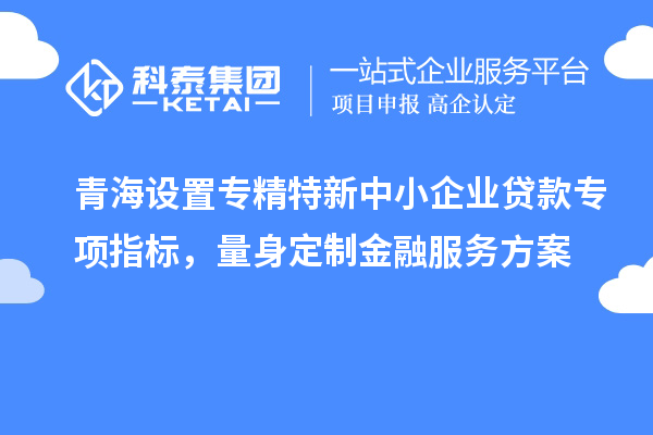 青海设置专精特新中小企业贷款专项指标,量身定制金融服务方案