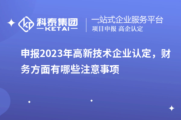 申报2023年高新技术企业认定,财务方面有哪些注意事项