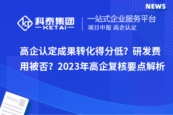 高企认定成果转化得分低？研发费用被否？2023年高企复核要点解析