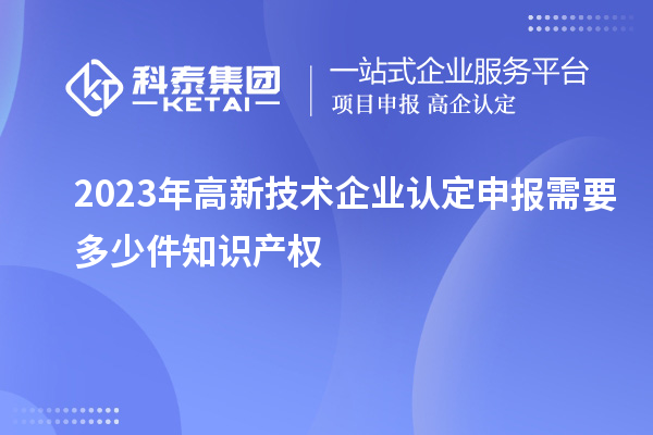 2023年<a href=http://m.1ys1w.cn target=_blank class=infotextkey>高新技术企业认定</a>申报需要多少件知识产权