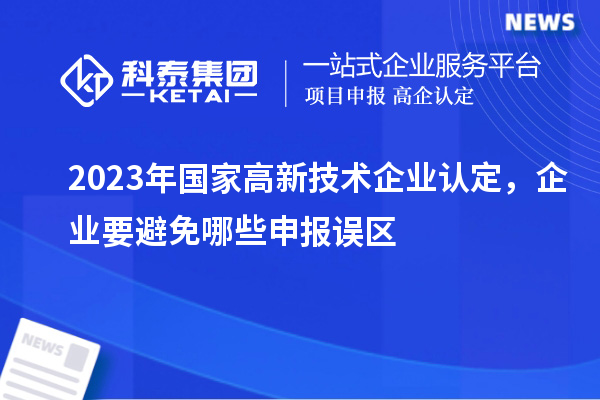 2023年国家高新技术企业认定，企业要避免哪些申报误区