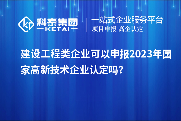 建设工程类企业可以申报2023年国家高新技术企业认定吗？