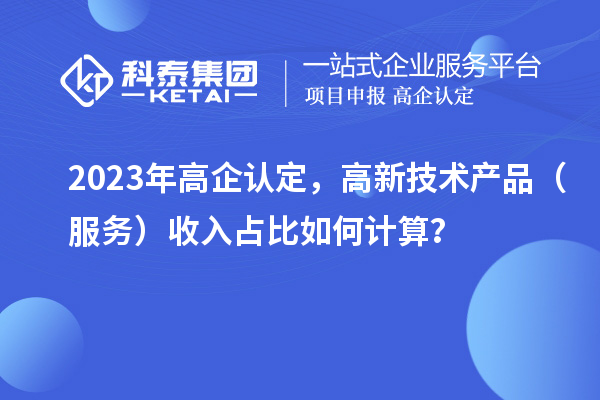 2023年高企认定，高新技术产品（服务）收入占比如何计算？