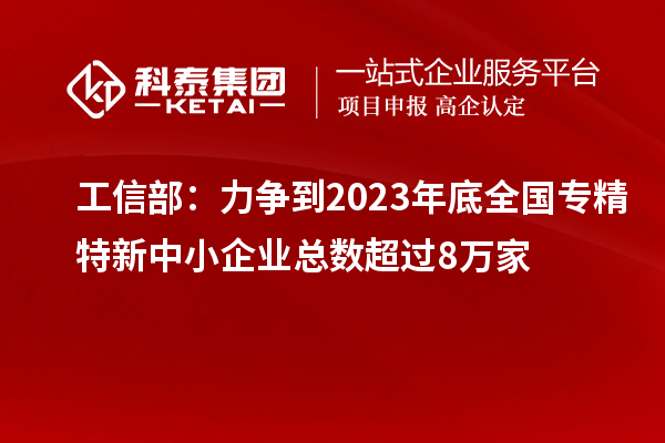 工信部:力争到2023年底全国专精特新中小企业总数超过8万家