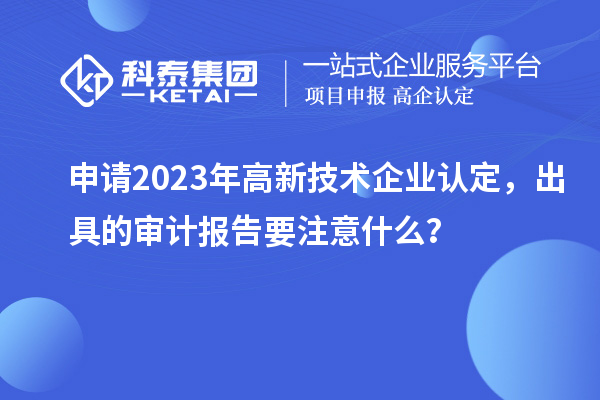 申请2023年<a href=http://m.1ys1w.cn target=_blank class=infotextkey>高新技术企业认定</a>，出具的审计报告要注意什么？