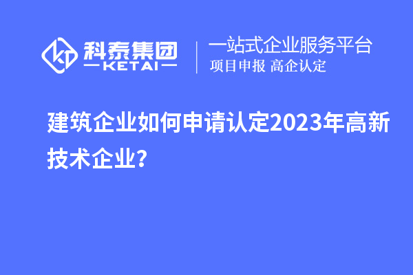 建筑企业如何申请认定2023年高新技术企业？