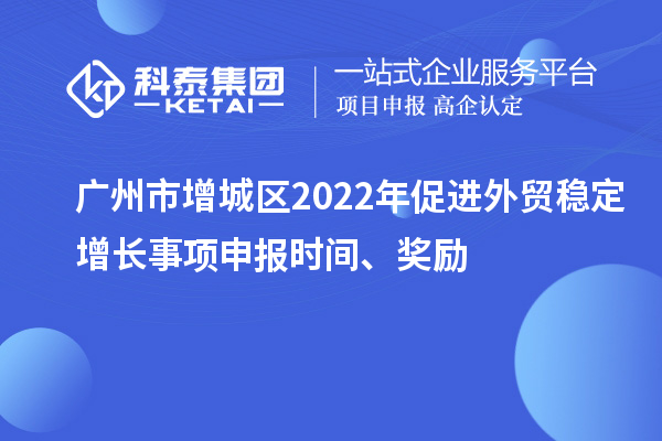 广州市增城区2022年促进外贸稳定增长事项申报时间、奖励