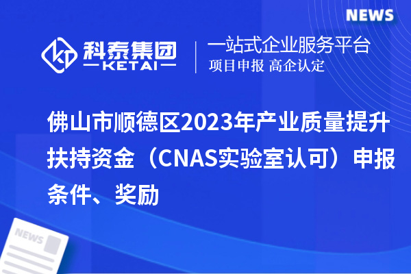 佛山市顺德区2023年产业质量提升扶持资金（CNAS实验室认可）申报条件、奖励