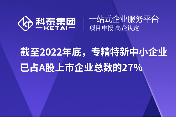截至2022年底，专精特新中小企业已占A股上市企业总数的27%