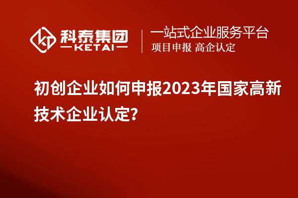 初创企业如何申报2023年国家高新技术企业认定？