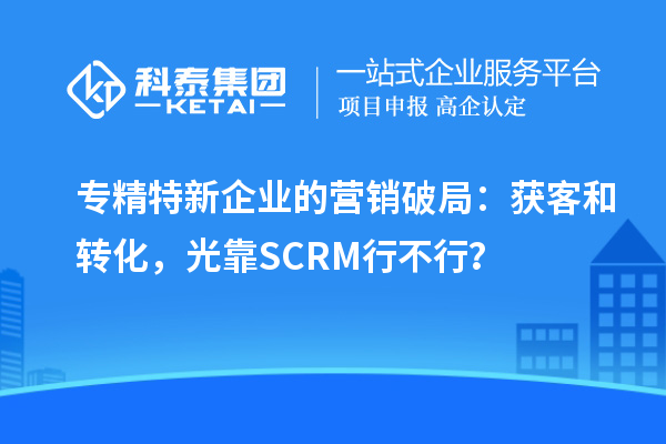 专精特新企业的营销破局：获客和转化，光靠SCRM行不行？