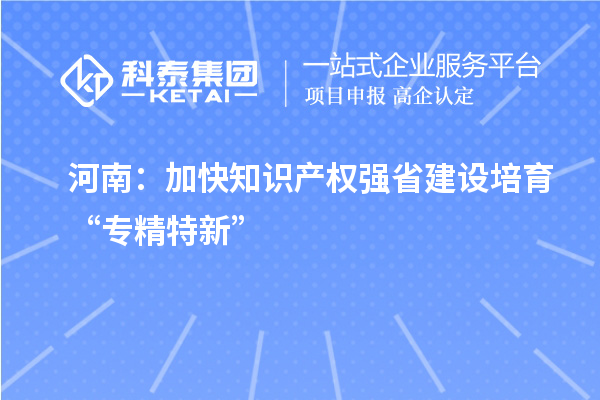 河南:加快知识产权强省建设 培育“专精特新”
