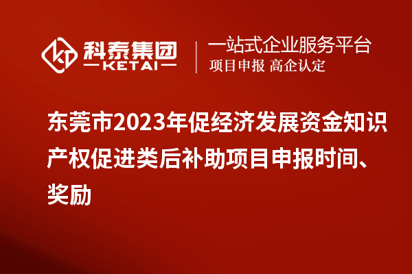 东莞市2023年促经济发展资金知识产权促进类后补助项目申报时间、奖励
