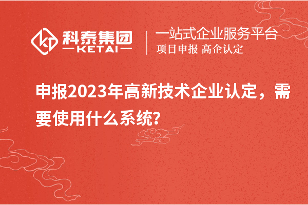 申报2023年高新技术企业认定，需要使用什么系统？
