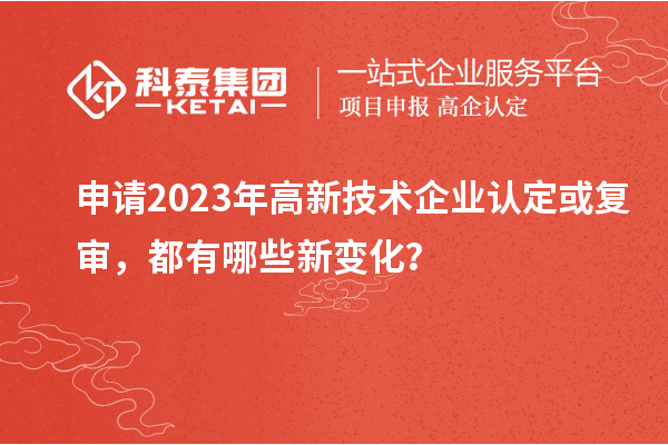 申请2023年高新技术企业认定或复审，都有哪些新变化？