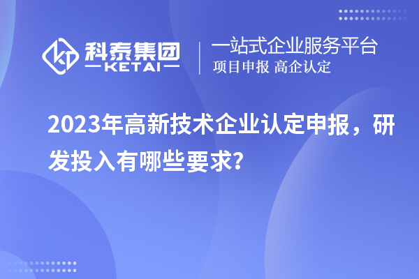 2023年高新技术企业认定申报，研发投入有哪些要求？