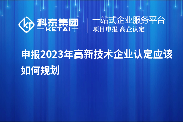 申报2023年<a href=http://m.1ys1w.cn target=_blank class=infotextkey>高新技术企业认定</a>应该如何规划