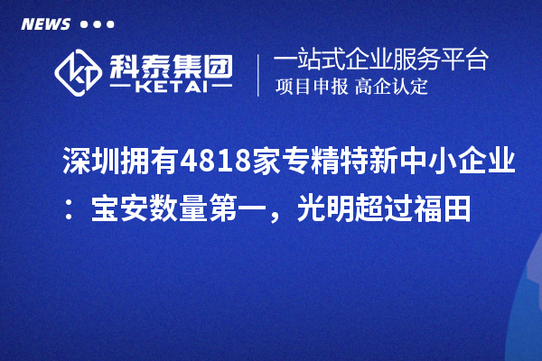 深圳拥有4818家<a href=http://m.1ys1w.cn/fuwu/zhuanjingtexin.html target=_blank class=infotextkey>专精特新中小企业</a>：宝安数量第一，光明超过福田