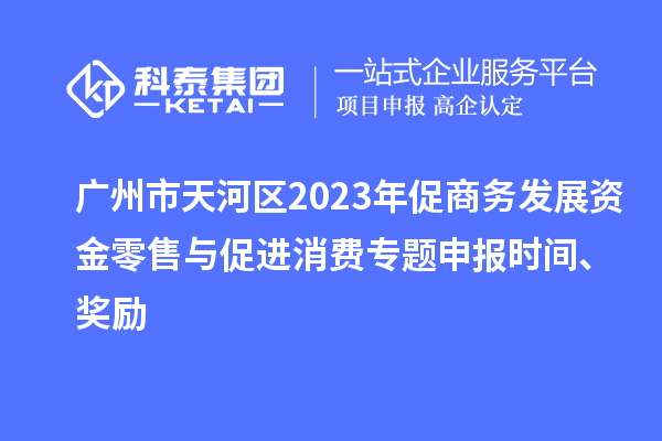 广州市天河区2023年促商务发展资金零售与促进消费专题申报时间、奖励
