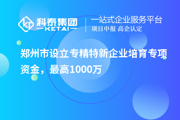 郑州市设立专精特新企业培育专项资金，最高1000万