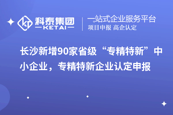 长沙新增90家省级“专精特新”中小企业，专精特新企业认定申报