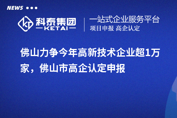佛山力争今年高新技术企业超1万家,佛山市高企认定申报