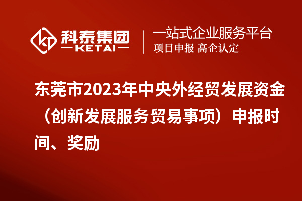 东莞市2023年中央外经贸发展资金（创新发展服务贸易事项）申报时间、奖励