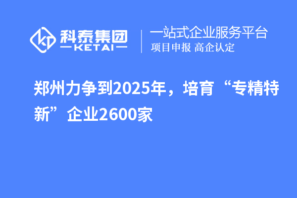 郑州力争到2025年,培育“专精特新”企业2600家