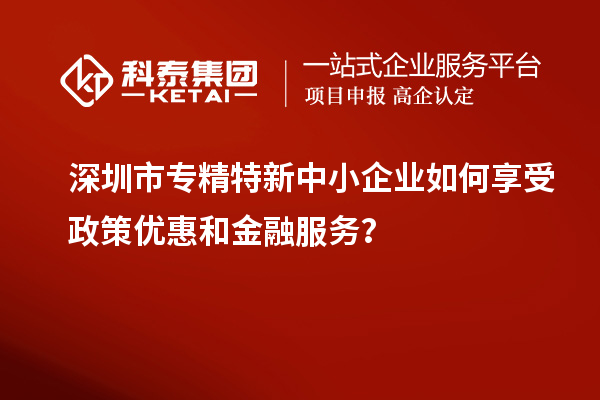 深圳市专精特新中小企业如何享受政策优惠和金融服务?