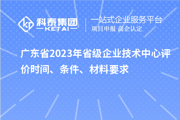 广东省2023年省级企业技术中心评价时间、条件、材料要求